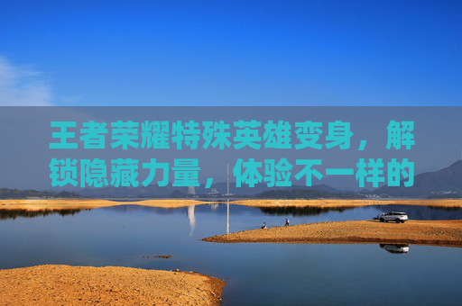 王者荣耀特殊英雄变身，解锁隐藏力量，体验不一样的战斗乐趣-王者荣耀特殊英雄变身怎么弄