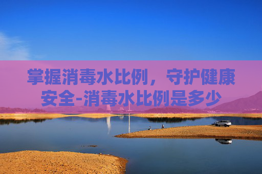 掌握消毒水比例，守护健康安全-消毒水比例是多少