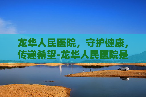龙华人民医院，守护健康，传递希望-龙华人民医院是三甲吗