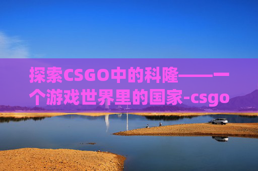 探索CSGO中的科隆——一个游戏世界里的国家-csgo科隆是啥意思
