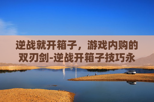 逆战就开箱子，游戏内购的双刃剑-逆战开箱子技巧永久