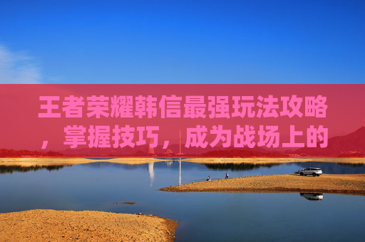 王者荣耀韩信最强玩法攻略，掌握技巧，成为战场上的主宰-王者韩信打法