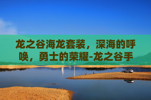 龙之谷海龙套装，深海的呼唤，勇士的荣耀-龙之谷手游海龙套装在哪儿合成