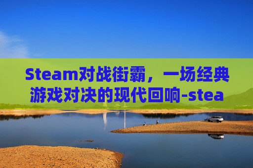 Steam对战街霸，一场经典游戏对决的现代回响-steam 街霸