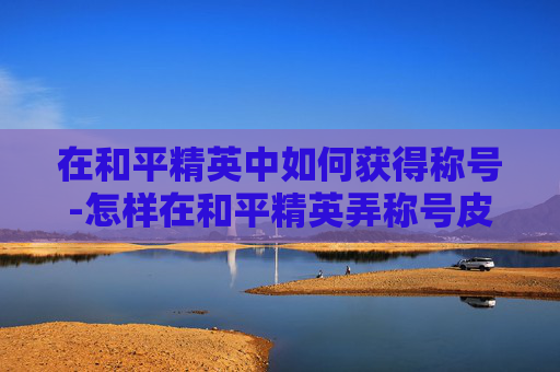 在和平精英中如何获得称号-怎样在和平精英弄称号皮肤