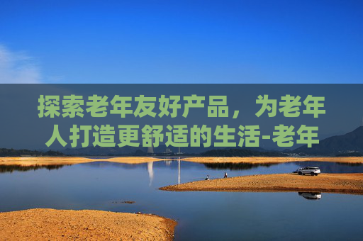 探索老年友好产品，为老年人打造更舒适的生活-老年人产品排行榜前十名
