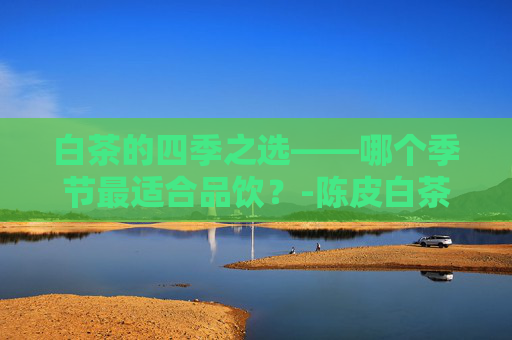 白茶的四季之选——哪个季节最适合品饮？-陈皮白茶什么季节喝好