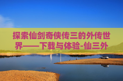 探索仙剑奇侠传三的外传世界——下载与体验-仙三外传官方结局是哪个