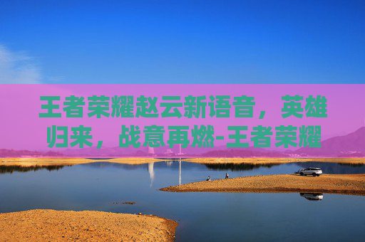 王者荣耀赵云新语音，英雄归来，战意再燃-王者荣耀赵云新语音出装