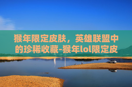 猴年限定皮肤，英雄联盟中的珍稀收藏-猴年lol限定皮肤有哪些
