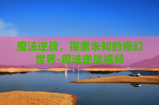 魔法逆战，探索未知的奇幻世界-魔法逆战视频