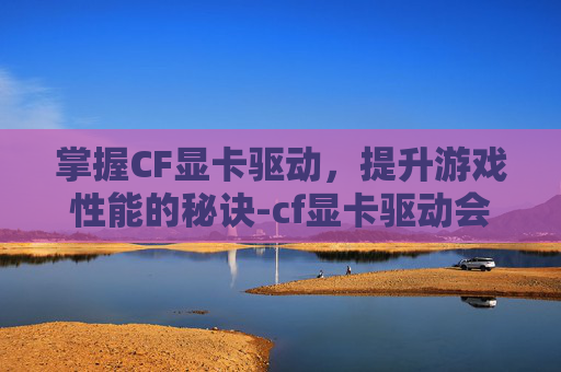 掌握CF显卡驱动，提升游戏性能的秘诀-cf显卡驱动会封号吗