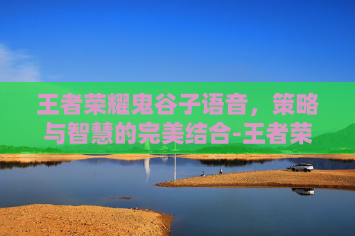 王者荣耀鬼谷子语音，策略与智慧的完美结合-王者荣耀鬼谷子语音包