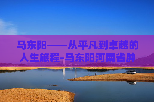 马东阳——从平凡到卓越的人生旅程-马东阳河南省肿瘤医院