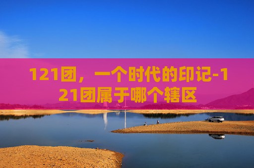 121团，一个时代的印记-121团属于哪个辖区