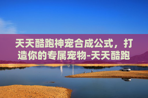 天天酷跑神宠合成公式，打造你的专属宠物-天天酷跑超神宠怎么合成