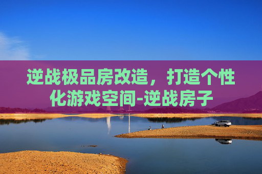 逆战极品房改造，打造个性化游戏空间-逆战房子