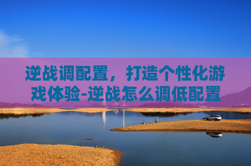 逆战调配置，打造个性化游戏体验-逆战怎么调低配置