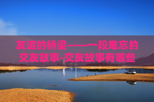 友谊的桥梁——一段难忘的交友故事-交友故事有哪些