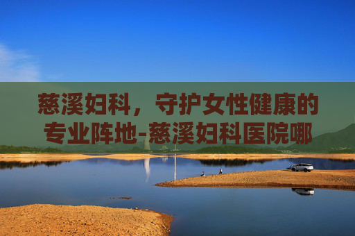 慈溪妇科，守护女性健康的专业阵地-慈溪妇科医院哪家好
