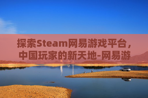 探索Steam网易游戏平台，中国玩家的新天地-网易游戏 steam