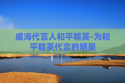 威海代言人和平精英-为和平精英代言的明星