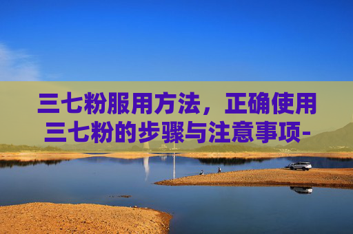 三七粉服用方法，正确使用三七粉的步骤与注意事项-三七粉服用方法和服用最佳时间