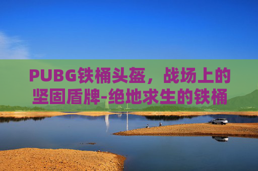 PUBG铁桶头盔，战场上的坚固盾牌-绝地求生的铁桶帽子叫什么
