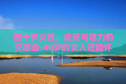 四十岁女性，成熟与魅力的交响曲-40岁的女人还能怀孕吗