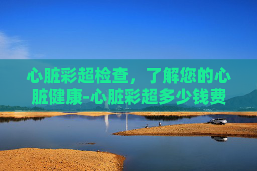 心脏彩超检查，了解您的心脏健康-心脏彩超多少钱费用