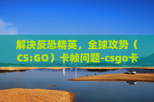 解决反恐精英，全球攻势（CS:GO）卡帧问题-csgo卡帧怎么办