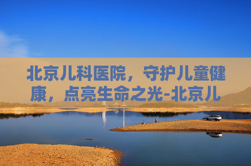 北京儿科医院，守护儿童健康，点亮生命之光-北京儿科医院排名哪家医院最好