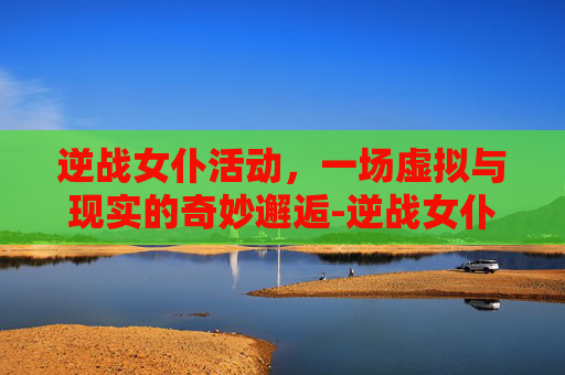 逆战女仆活动，一场虚拟与现实的奇妙邂逅-逆战女仆活动时间