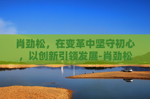 肖劲松，在变革中坚守初心，以创新引领发展-肖劲松医生