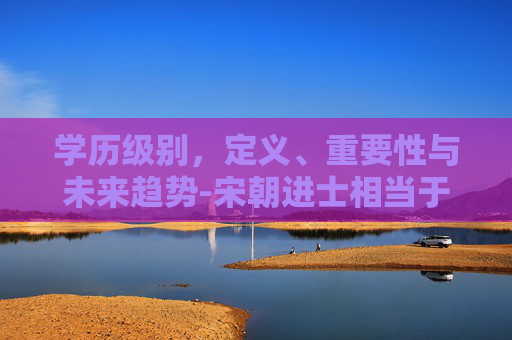 学历级别，定义、重要性与未来趋势-宋朝进士相当于什么学历级别
