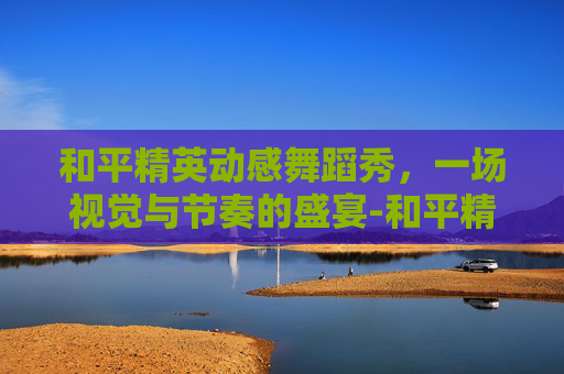 和平精英动感舞蹈秀，一场视觉与节奏的盛宴-和平精英最新舞蹈视频
