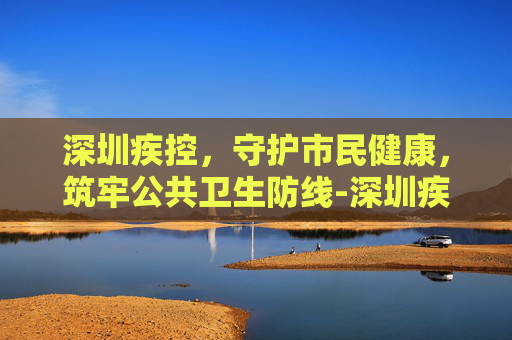 深圳疾控，守护市民健康，筑牢公共卫生防线-深圳疾控中心打电话是什么意思