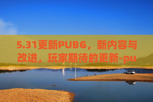 5.31更新PUBG，新内容与改进，玩家期待的更新-pubg1.30更新