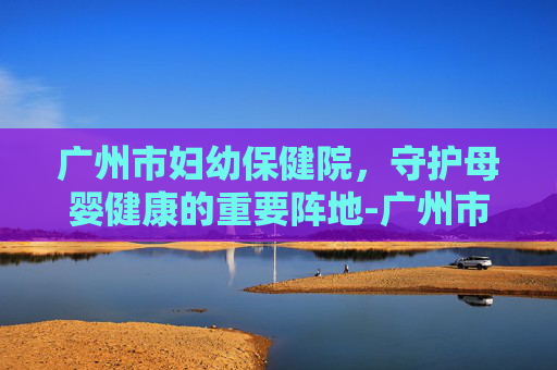 广州市妇幼保健院，守护母婴健康的重要阵地-广州市妇幼保健院官网