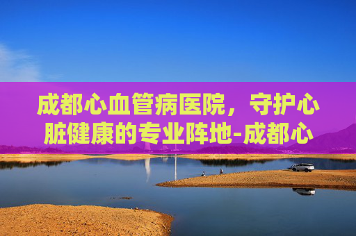 成都心血管病医院，守护心脏健康的专业阵地-成都心血管病医院排名
