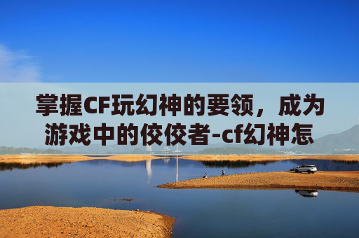 掌握CF玩幻神的要领，成为游戏中的佼佼者-cf幻神怎么玩