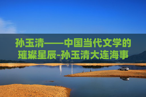 孙玉清——中国当代文学的璀璨星辰-孙玉清大连海事