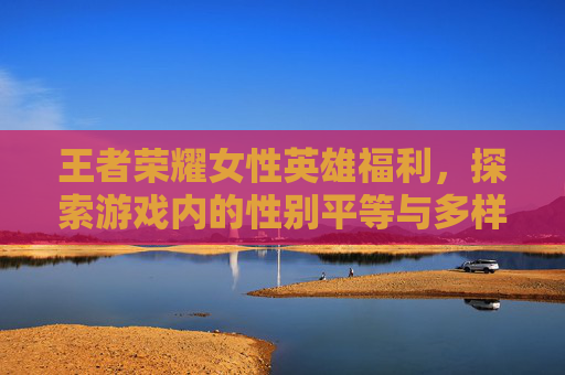 王者荣耀女性英雄福利，探索游戏内的性别平等与多样性-王者荣耀女英雄coos福利