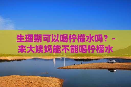 生理期可以喝柠檬水吗？-来大姨妈能不能喝柠檬水