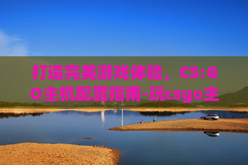 打造完美游戏体验，CS:GO主机配置指南-玩csgo主机配置