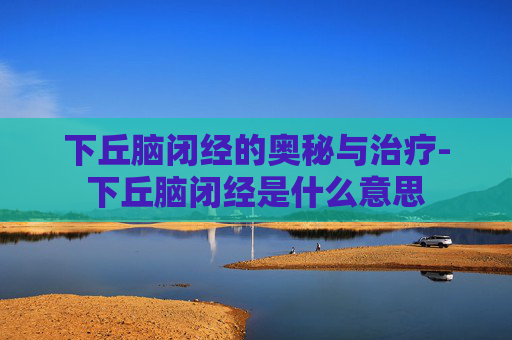 下丘脑闭经的奥秘与治疗-下丘脑闭经是什么意思