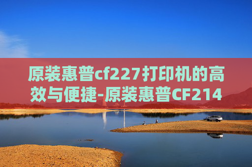 原装惠普cf227打印机的高效与便捷-原装惠普CF214A硒鼓包装尺寸