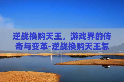 逆战换购天王,游戏界的传奇与变革-逆战换购天王怎么获得 逆战换购天王,游戏界的传奇与变革-逆战换购天王怎么获得