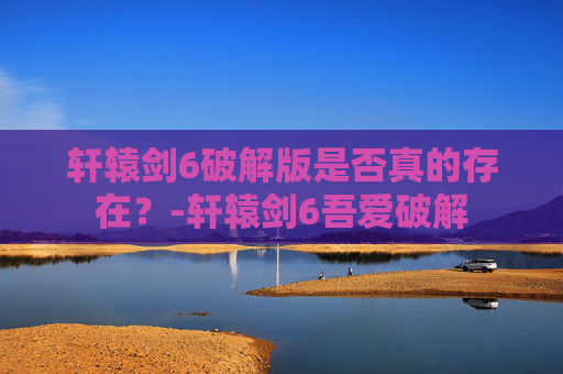 轩辕剑6破解版是否真的存在？-轩辕剑6吾爱破解