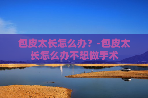 包皮太长怎么办？-包皮太长怎么办不想做手术